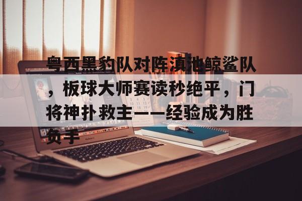 包含粤西黑豹队对阵滇池鲸鲨队，板球大师赛读秒绝平，门将神扑救主——经验成为胜负手的词条-kaiyun
